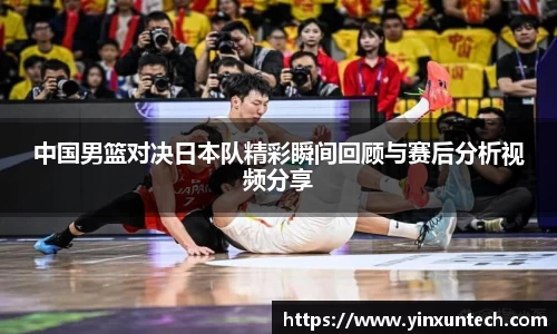 中国男篮对决日本队精彩瞬间回顾与赛后分析视频分享